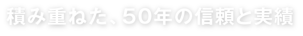 積み重ねた、50年の信頼と実績